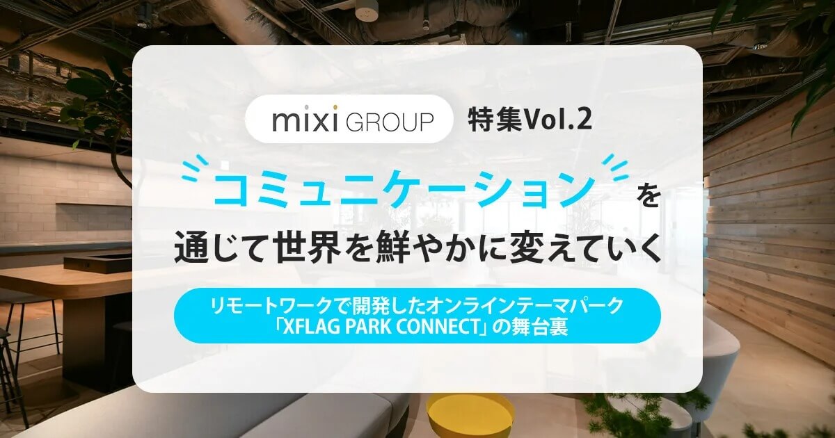 「コミュニケーションを通じて世界を鮮やかに変えていく」ミクシィグループ特集 Vol.2 ～リモートワークで開発したオンラインテーマパーク「XFLAG PARK CONNECT」の舞台裏～