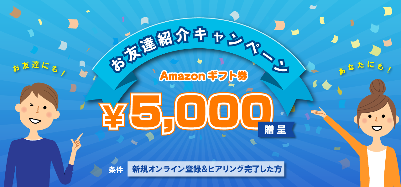 お友達紹介キャンペーン Amazonギフト券 最高5,000円相当贈呈　お友達にも！ご紹介者のあなたにも！　条件：新規オンライン登録＆ヒアリング完了した方